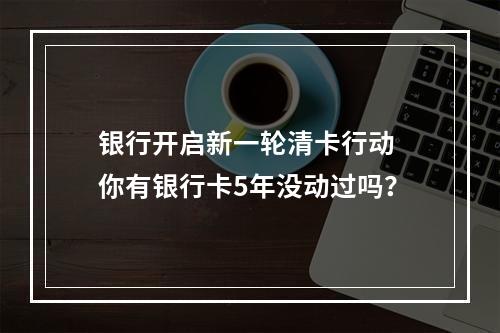 银行开启新一轮清卡行动 你有银行卡5年没动过吗？
