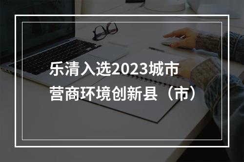 乐清入选2023城市营商环境创新县（市）