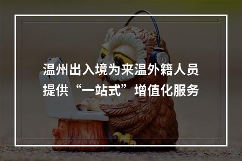 温州出入境为来温外籍人员提供“一站式”增值化服务