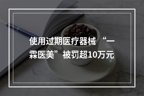 使用过期医疗器械 “一霖医美”被罚超10万元
