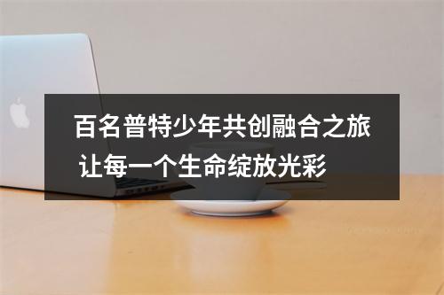 百名普特少年共创融合之旅 让每一个生命绽放光彩