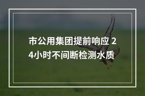 市公用集团提前响应 24小时不间断检测水质