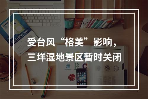 受台风“格美”影响，三垟湿地景区暂时关闭