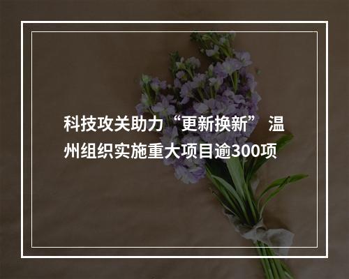 科技攻关助力“更新换新” 温州组织实施重大项目逾300项