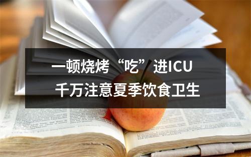 一顿烧烤“吃”进ICU 千万注意夏季饮食卫生