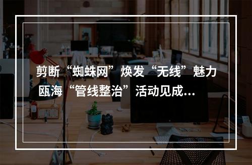 剪断“蜘蛛网”焕发“无线”魅力 瓯海“管线整治”活动见成效