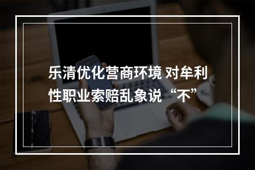 乐清优化营商环境 对牟利性职业索赔乱象说“不”