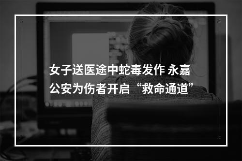 女子送医途中蛇毒发作 永嘉公安为伤者开启“救命通道”