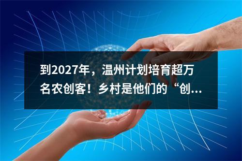 到2027年，温州计划培育超万名农创客！乡村是他们的“创业热土”