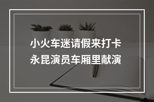小火车迷请假来打卡 永昆演员车厢里献演