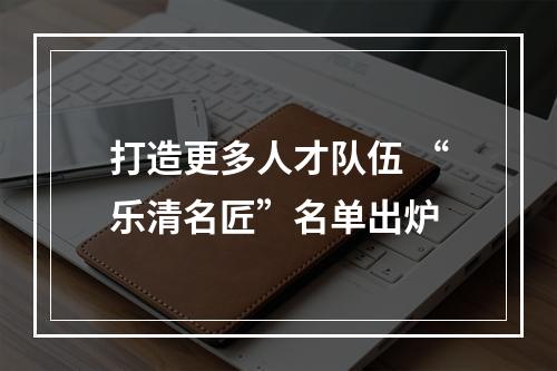 打造更多人才队伍 “乐清名匠”名单出炉