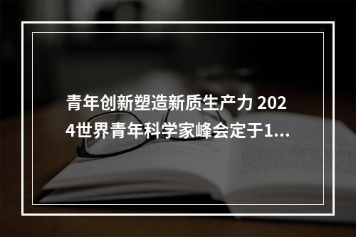 青年创新塑造新质生产力 2024世界青年科学家峰会定于11月在温启幕