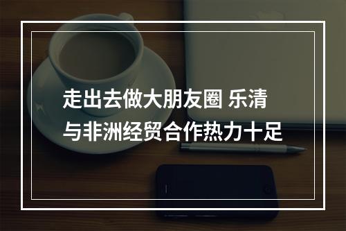 走出去做大朋友圈 乐清与非洲经贸合作热力十足