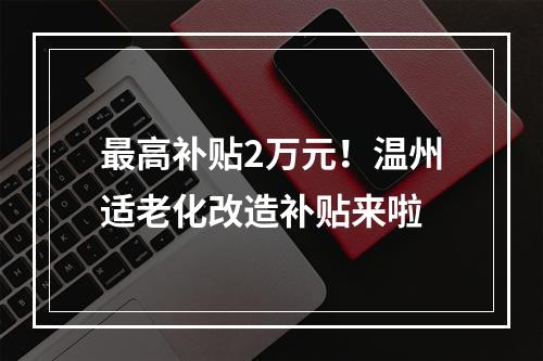 最高补贴2万元！温州适老化改造补贴来啦