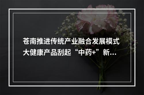 苍南推进传统产业融合发展模式 大健康产品刮起“中药+”新风