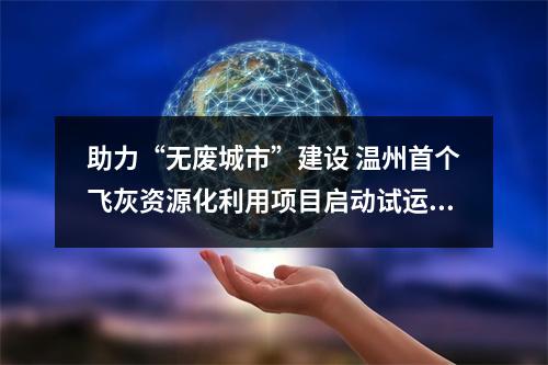 助力“无废城市”建设 温州首个飞灰资源化利用项目启动试运行