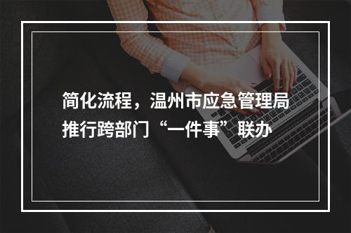 简化流程，温州市应急管理局推行跨部门“一件事”联办