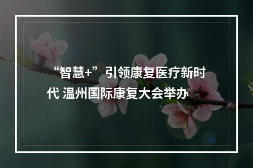 “智慧+”引领康复医疗新时代 温州国际康复大会举办