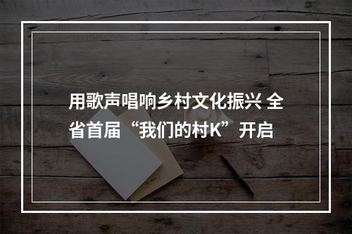 用歌声唱响乡村文化振兴 全省首届“我们的村K”开启