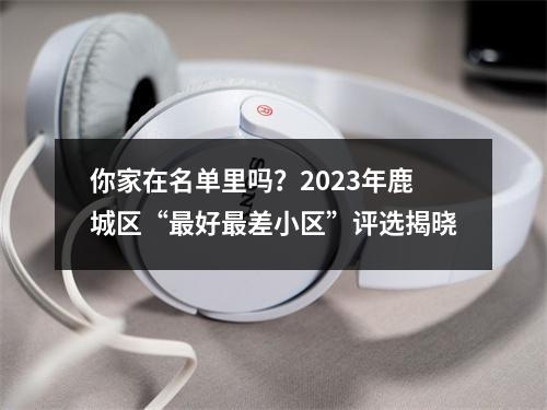 你家在名单里吗？2023年鹿城区“最好最差小区”评选揭晓