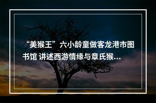 “美猴王”六小龄童做客龙港市图书馆 讲述西游情缘与章氏猴戏传承