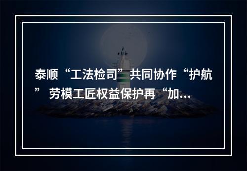泰顺“工法检司”共同协作“护航” 劳模工匠权益保护再“加码”