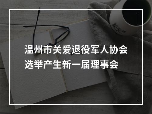 温州市关爱退役军人协会选举产生新一届理事会