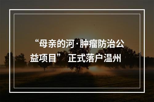 “母亲的河·肿瘤防治公益项目” 正式落户温州