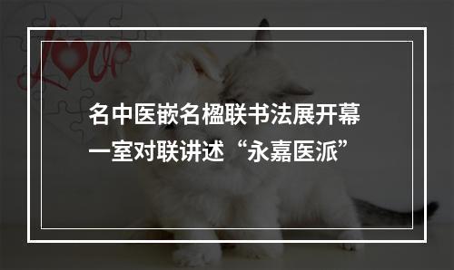 名中医嵌名楹联书法展开幕 一室对联讲述“永嘉医派”