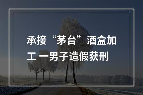 承接“茅台”酒盒加工 一男子造假获刑