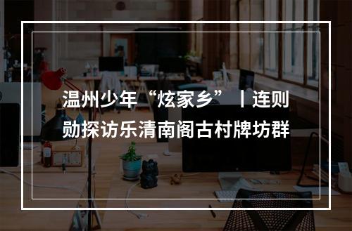 温州少年“炫家乡”丨连则勋探访乐清南阁古村牌坊群