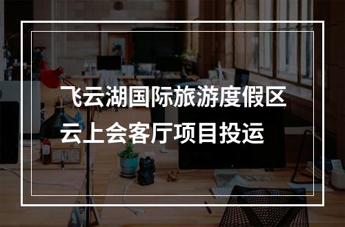 飞云湖国际旅游度假区云上会客厅项目投运