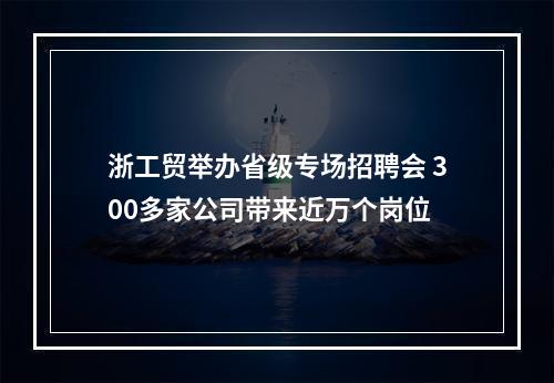 浙工贸举办省级专场招聘会 300多家公司带来近万个岗位