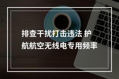 排查干扰打击违法 护航航空无线电专用频率