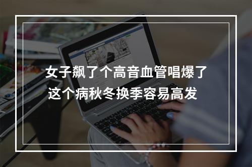 女子飙了个高音血管唱爆了 这个病秋冬换季容易高发