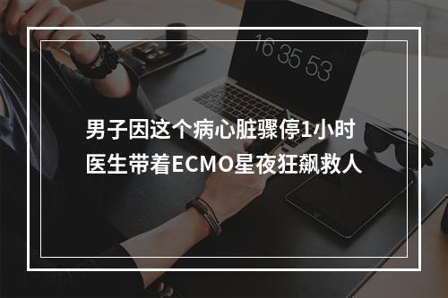 男子因这个病心脏骤停1小时 医生带着ECMO星夜狂飙救人