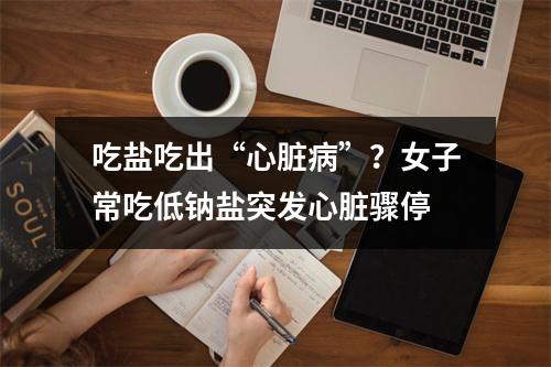 吃盐吃出“心脏病”？女子常吃低钠盐突发心脏骤停