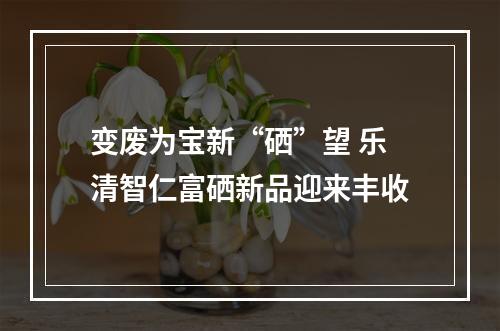 变废为宝新“硒”望 乐清智仁富硒新品迎来丰收