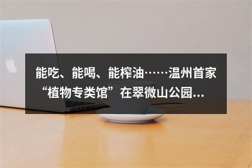 能吃、能喝、能榨油……温州首家“植物专类馆”在翠微山公园等着你！