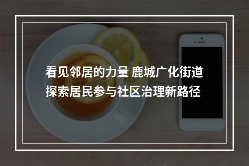 看见邻居的力量 鹿城广化街道探索居民参与社区治理新路径