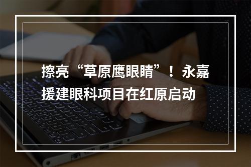 擦亮“草原鹰眼睛”！永嘉援建眼科项目在红原启动