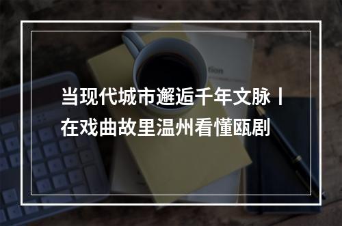 当现代城市邂逅千年文脉丨在戏曲故里温州看懂瓯剧
