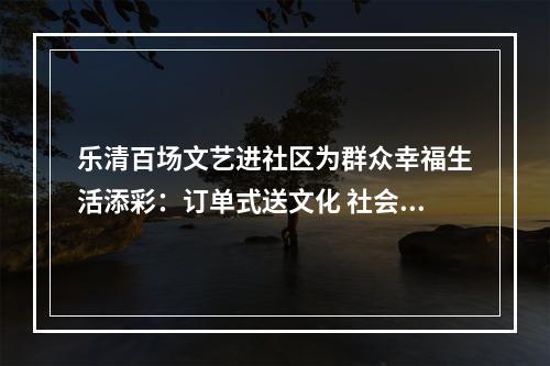 乐清百场文艺进社区为群众幸福生活添彩：订单式送文化 社会力量助力