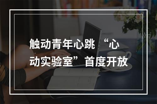 触动青年心跳 “心动实验室”首度开放