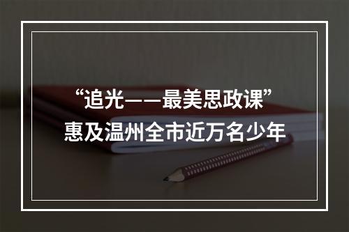 “追光——最美思政课”惠及温州全市近万名少年