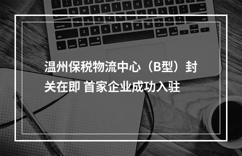 温州保税物流中心（B型）封关在即 首家企业成功入驻