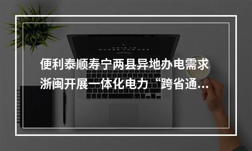 便利泰顺寿宁两县异地办电需求 浙闽开展一体化电力“跨省通办”合作