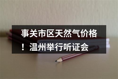 事关市区天然气价格！温州举行听证会