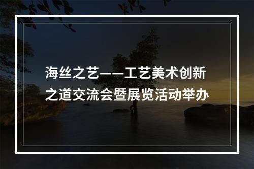 海丝之艺——工艺美术创新之道交流会暨展览活动举办