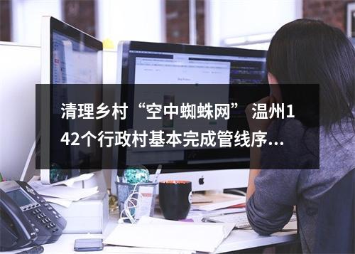 清理乡村“空中蜘蛛网” 温州142个行政村基本完成管线序化